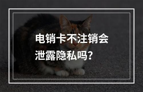 电销卡不注销会泄露隐私吗？