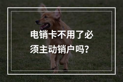 电销卡不用了必须主动销户吗？