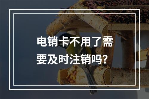 电销卡不用了需要及时注销吗？