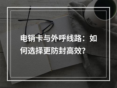 电销卡与外呼线路：如何选择更防封高效？
