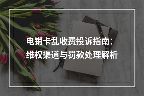 电销卡乱收费投诉指南：维权渠道与罚款处理解析