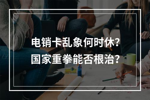 电销卡乱象何时休？国家重拳能否根治？