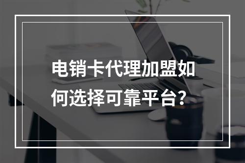 电销卡代理加盟如何选择可靠平台？