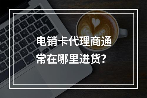 电销卡代理商通常在哪里进货？
