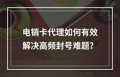 电销卡代理如何有效解决高频封号难题？