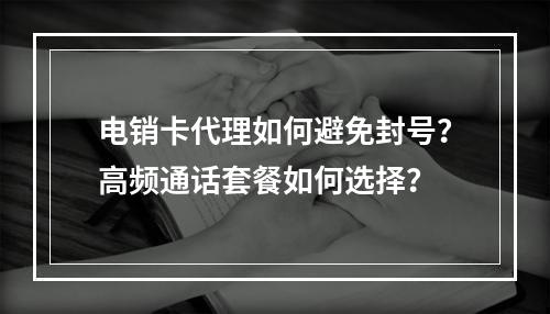 电销卡代理如何避免封号？高频通话套餐如何选择？