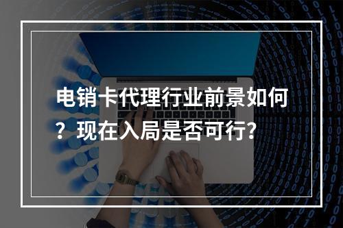 电销卡代理行业前景如何？现在入局是否可行？