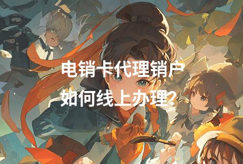 电销卡代理销户如何线上办理？