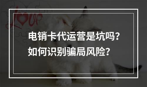 电销卡代运营是坑吗？如何识别骗局风险？