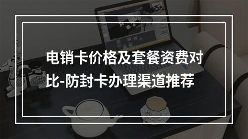 电销卡价格及套餐资费对比-防封卡办理渠道推荐