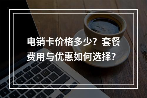 电销卡价格多少？套餐费用与优惠如何选择？