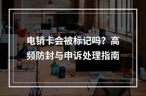 电销卡会被标记吗？高频防封与申诉处理指南