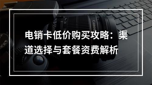 电销卡低价购买攻略：渠道选择与套餐资费解析