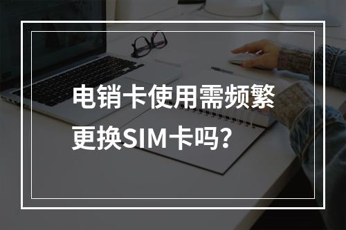 电销卡使用需频繁更换SIM卡吗？
