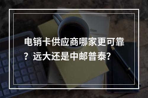 电销卡供应商哪家更可靠？远大还是中邮普泰？