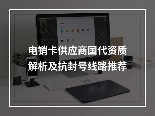 电销卡供应商国代资质解析及抗封号线路推荐