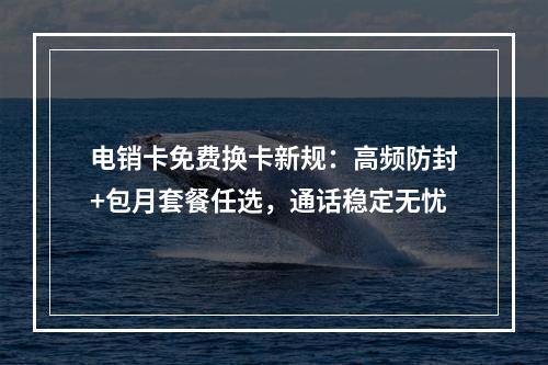 电销卡免费换卡新规：高频防封+包月套餐任选，通话稳定无忧