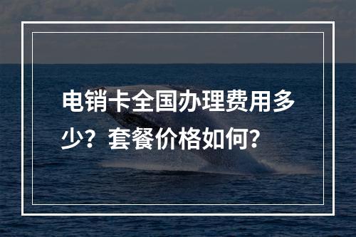 电销卡全国办理费用多少？套餐价格如何？