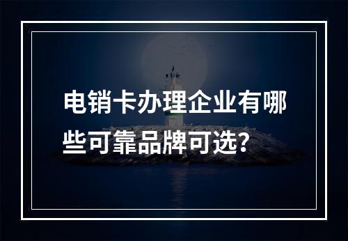 电销卡办理企业有哪些可靠品牌可选？