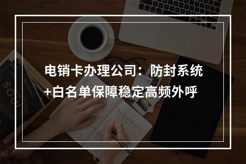 电销卡办理公司：防封系统+白名单保障稳定高频外呼