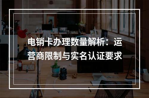 电销卡办理数量解析：运营商限制与实名认证要求