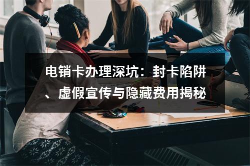 电销卡办理深坑：封卡陷阱、虚假宣传与隐藏费用揭秘