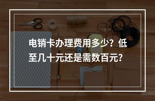 电销卡办理费用多少？低至几十元还是需数百元？
