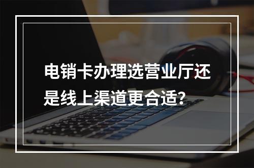 电销卡办理选营业厅还是线上渠道更合适？