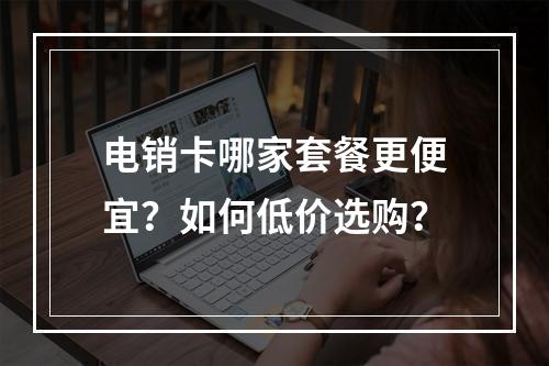 电销卡哪家套餐更便宜？如何低价选购？