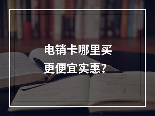 电销卡哪里买更便宜实惠？