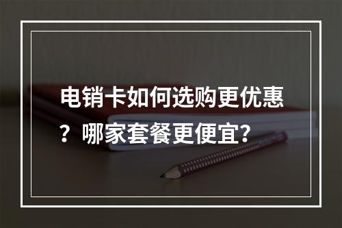 电销卡如何选购更优惠？哪家套餐更便宜？
