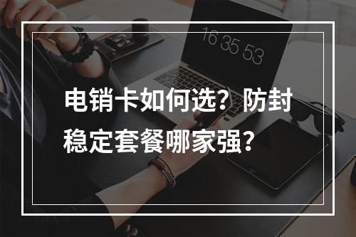 电销卡如何选？防封稳定套餐哪家强？