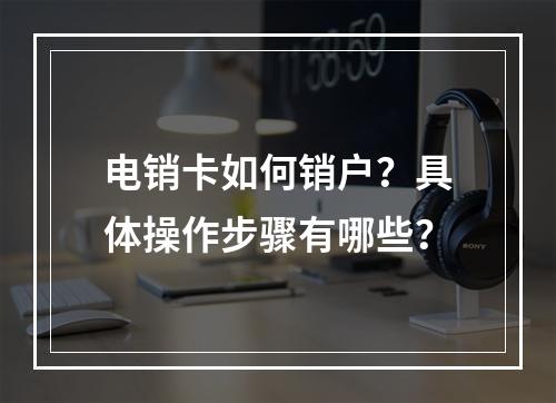 电销卡如何销户？具体操作步骤有哪些？