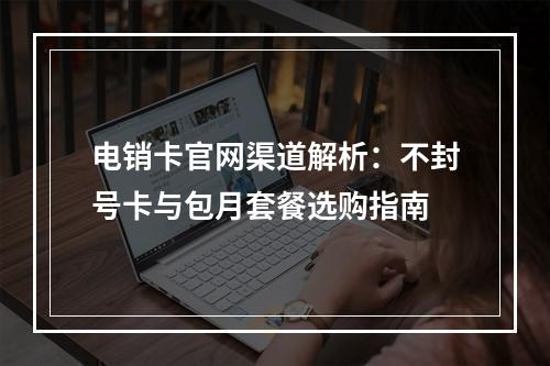 电销卡官网渠道解析：不封号卡与包月套餐选购指南