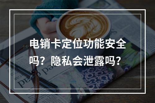 电销卡定位功能安全吗？隐私会泄露吗？