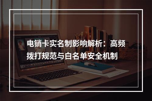 电销卡实名制影响解析：高频拨打规范与白名单安全机制
