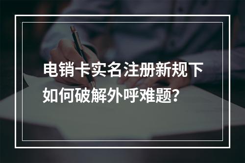 电销卡实名注册新规下如何破解外呼难题？