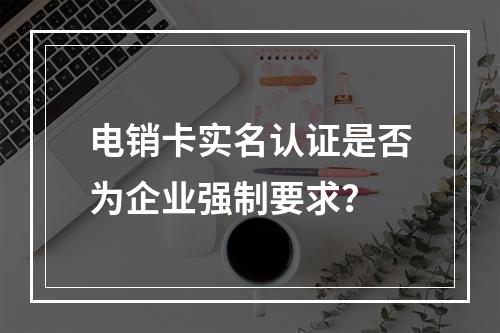电销卡实名认证是否为企业强制要求？