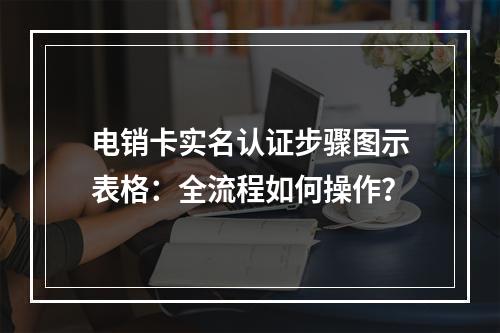 电销卡实名认证步骤图示表格：全流程如何操作？
