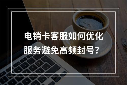 电销卡客服如何优化服务避免高频封号？