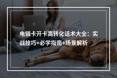 电销卡开卡高转化话术大全：实战技巧+必学指南+场景解析