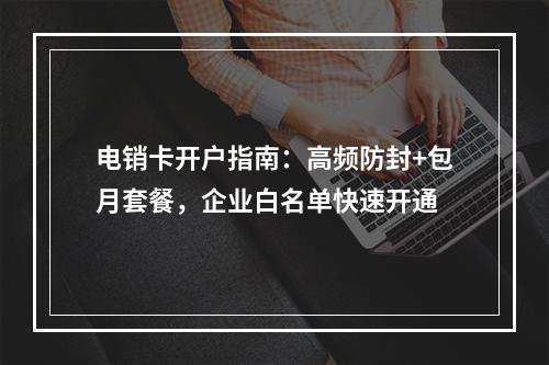 电销卡开户指南：高频防封+包月套餐，企业白名单快速开通