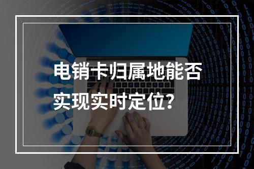 电销卡归属地能否实现实时定位？
