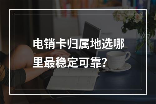 电销卡归属地选哪里最稳定可靠？