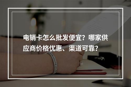 电销卡怎么批发便宜？哪家供应商价格优惠、渠道可靠？