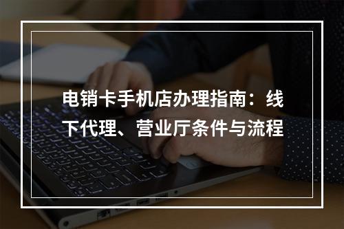 电销卡手机店办理指南：线下代理、营业厅条件与流程