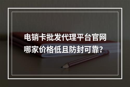 电销卡批发代理平台官网哪家价格低且防封可靠？