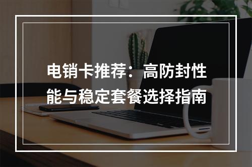 电销卡推荐：高防封性能与稳定套餐选择指南