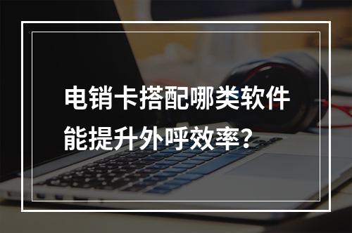 电销卡搭配哪类软件能提升外呼效率？
