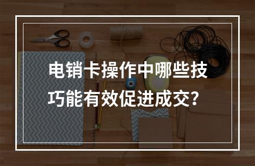 电销卡操作中哪些技巧能有效促进成交？